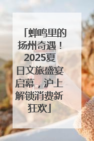 蝉鸣里的扬州奇遇！2025夏日文旅盛宴启幕，沪上解锁消费新狂欢