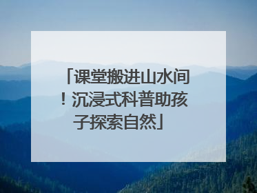 课堂搬进山水间！沉浸式科普助孩子探索自然