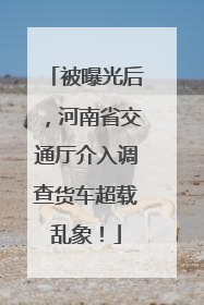 被曝光后，河南省交通厅介入调查货车超载乱象！