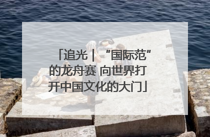 追光｜“国际范”的龙舟赛 向世界打开中国文化的大门