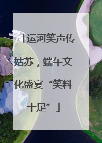 运河笑声传姑苏，端午文化盛宴“笑料十足”