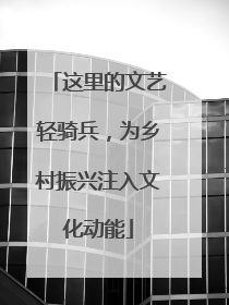 这里的文艺轻骑兵，为乡村振兴注入文化动能
