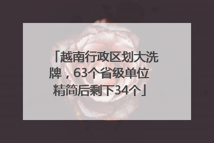 越南行政区划大洗牌，63个省级单位精简后剩下34个