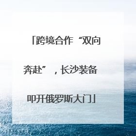 跨境合作“双向奔赴”，长沙装备叩开俄罗斯大门