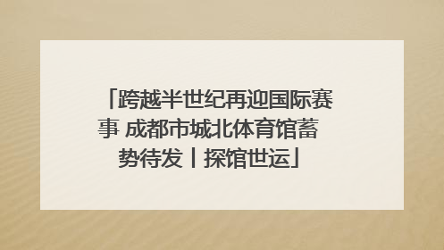 跨越半世纪再迎国际赛事 成都市城北体育馆蓄势待发丨探馆世运
