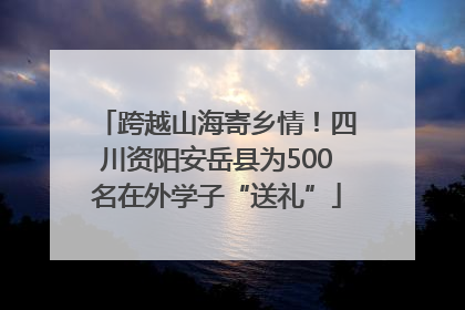 跨越山海寄乡情！四川资阳安岳县为500名在外学子“送礼”