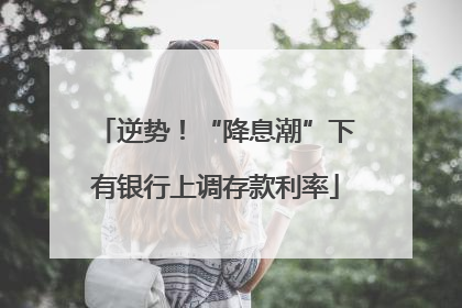 逆势！“降息潮”下有银行上调存款利率