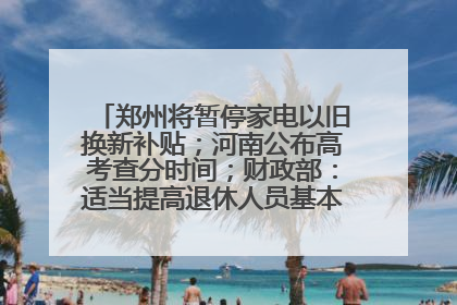 郑州将暂停家电以旧换新补贴；河南公布高考查分时间；财政部：适当提高退休人员基本养老金丨大象早报