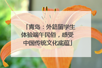 青岛：外籍留学生体验端午民俗，感受中国传统文化底蕴