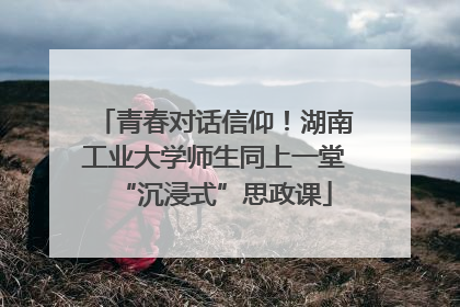 青春对话信仰！湖南工业大学师生同上一堂“沉浸式”思政课