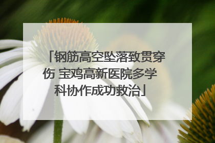 钢筋高空坠落致贯穿伤 宝鸡高新医院多学科协作成功救治