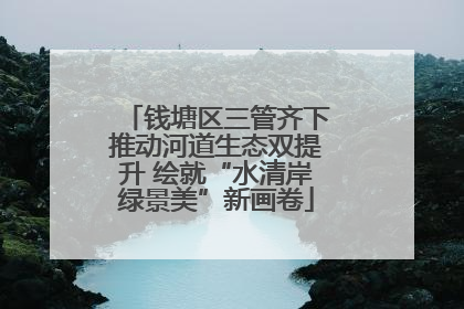钱塘区三管齐下推动河道生态双提升 绘就“水清岸绿景美”新画卷