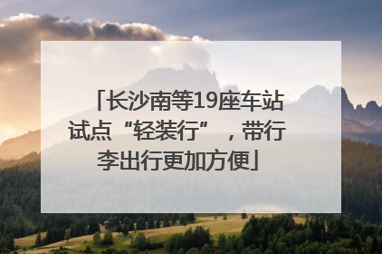 长沙南等19座车站试点“轻装行”，带行李出行更加方便
