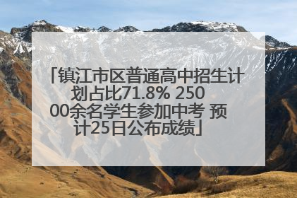 镇江市区普通高中招生计划占比71.8% 25000余名学生参加中考 预计25日公布成绩