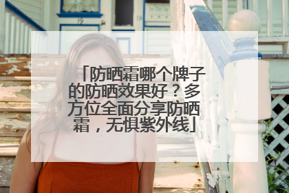 防晒霜哪个牌子的防晒效果好？多方位全面分享防晒霜，无惧紫外线