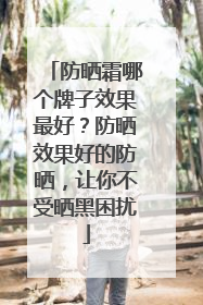 防晒霜哪个牌子效果最好？防晒效果好的防晒，让你不受晒黑困扰