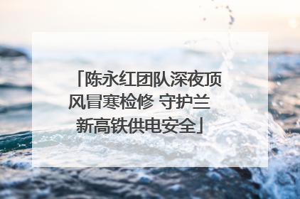陈永红团队深夜顶风冒寒检修 守护兰新高铁供电安全