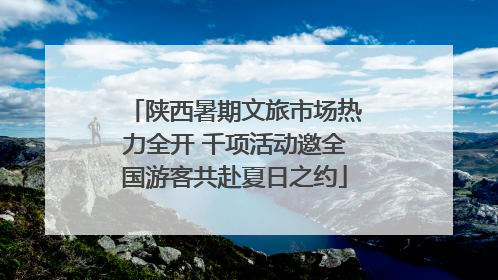 陕西暑期文旅市场热力全开 千项活动邀全国游客共赴夏日之约