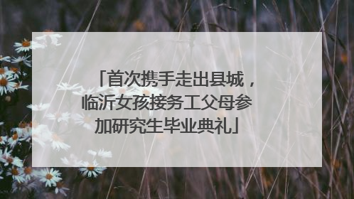 首次携手走出县城，临沂女孩接务工父母参加研究生毕业典礼