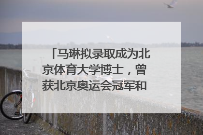 马琳拟录取成为北京体育大学博士，曾获北京奥运会冠军和4次世界杯冠军