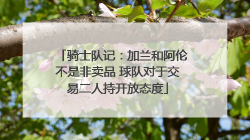 骑士队记：加兰和阿伦不是非卖品 球队对于交易二人持开放态度