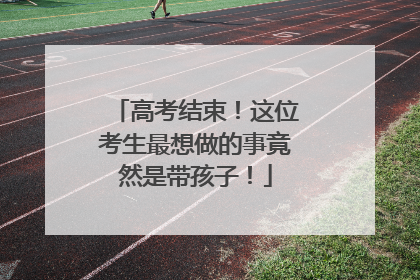 高考结束！这位考生最想做的事竟然是带孩子！