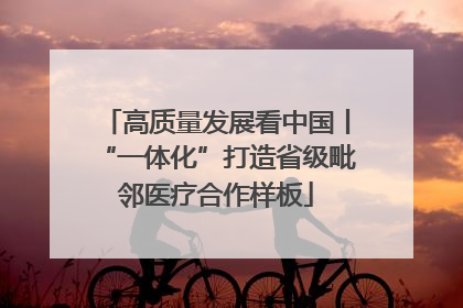 高质量发展看中国丨“一体化”打造省级毗邻医疗合作样板