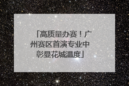 高质量办赛！广州赛区首演专业中彰显花城温度
