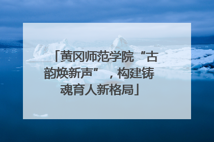 黄冈师范学院“古韵焕新声”，构建铸魂育人新格局
