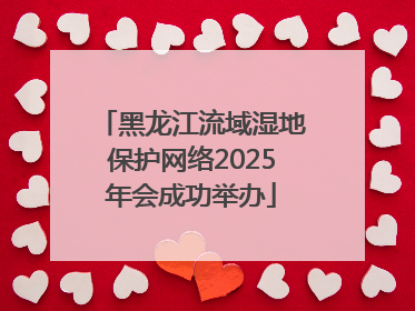 黑龙江流域湿地保护网络2025年会成功举办