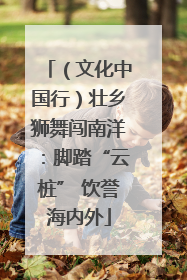 （文化中国行）壮乡狮舞闯南洋：脚踏“云桩” 饮誉海内外