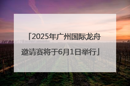 2025年广州国际龙舟邀请赛将于6月1日举行