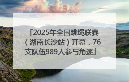 2025年全国跳绳联赛（湖南长沙站）开幕，76支队伍989人参与角逐