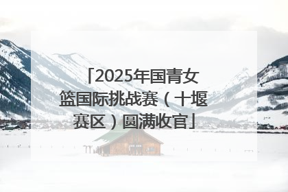 2025年国青女篮国际挑战赛（十堰赛区）圆满收官