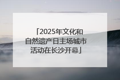 2025年文化和自然遗产日主场城市活动在长沙开幕