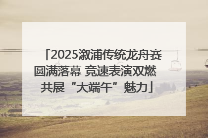2025溆浦传统龙舟赛圆满落幕 竞速表演双燃 共展“大端午”魅力