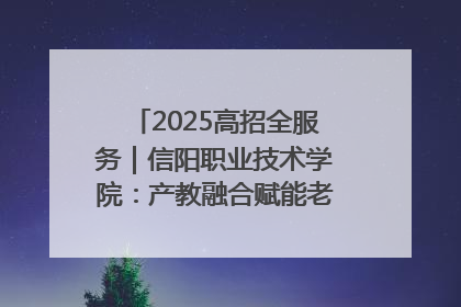 2025高招全服务｜信阳职业技术学院：产教融合赋能老区高质量发展