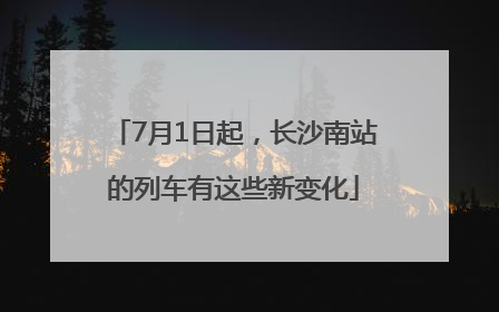 7月1日起，长沙南站的列车有这些新变化