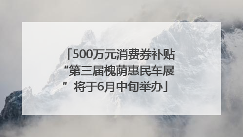 500万元消费券补贴 “第三届槐荫惠民车展”将于6月中旬举办